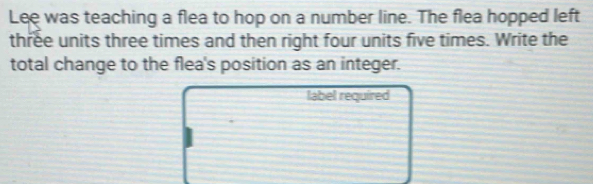 Lee was teaching a flea to hop on a number line. The flea hopped left 
three units three times and then right four units five times. Write the 
total change to the flea's position as an integer. 
label required