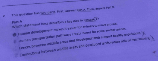 This question has two parts. First, answer Part A. Then, answer Part B.
Part A
Which statement best describes a key idea in Passage 1?
Human development makes it easier for animals to move around.
Human transportation pathways create issues for some animal species.
Fences between wildlife areas and developed lands support healthy populations.
Connections between wildlife areas and developed lands reduce risks of overcrowding