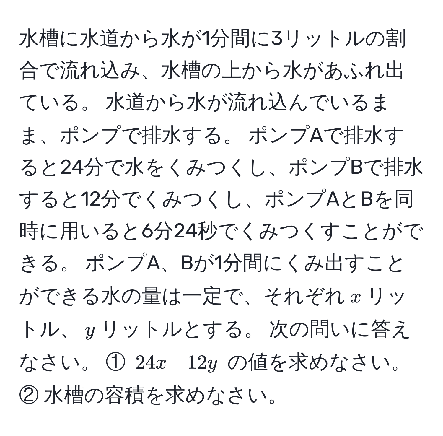 水槽に水道から水が1分間に3リットルの割合で流れ込み、水槽の上から水があふれ出ている。 水道から水が流れ込んでいるまま、ポンプで排水する。 ポンプAで排水すると24分で水をくみつくし、ポンプBで排水すると12分でくみつくし、ポンプAとBを同時に用いると6分24秒でくみつくすことができる。 ポンプA、Bが1分間にくみ出すことができる水の量は一定で、それぞれ$x$リットル、$y$リットルとする。 次の問いに答えなさい。 ① $24x - 12y$ の値を求めなさい。 ② 水槽の容積を求めなさい。