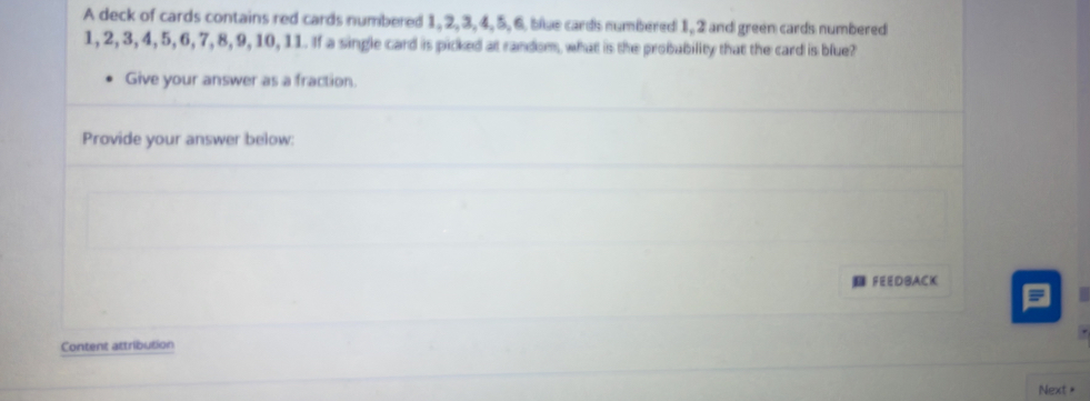 A deck of cards contains red cards numbered 1, 2, 3, 4, 5, 6 blue cards numbered 1, 2 and green cards numbered
1, 2, 3, 4, 5, 6, 7, 8, 9, 10, 11. If a single card is picked at random, what is the probubility that the card is blue? 
Give your answer as a fraction. 
Provide your answer below: 
FEEDBACK 
Content attribution 
Next >