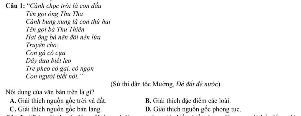 “Cành chọc trời là con đầu
Tên gọi ông Thu Tha
Cành bung xung là con thứ hai
Tên gọi bà Thu Thiên
Hai ông bà nên đôi nên lứa
Truyền cho:
Con gà có cựa
Dây dưa biết leo
Tre pheo có gai, có ngọn
Con người biết nói.''
(Sử thi dân tộc Mường, Đẻ đất đẻ nước)
Nội dung của văn bản trên là gì?
A. Giải thích nguồn gốc trời và đất. B. Giải thích đặc điểm các loài.
C. Giải thích nguồn gốc bản làng. D. Giải thích nguồn gốc phong tục.