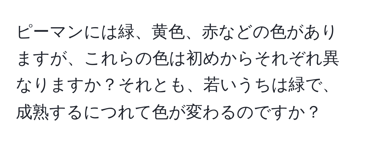 ピーマンには緑、黄色、赤などの色がありますが、これらの色は初めからそれぞれ異なりますか？それとも、若いうちは緑で、成熟するにつれて色が変わるのですか？