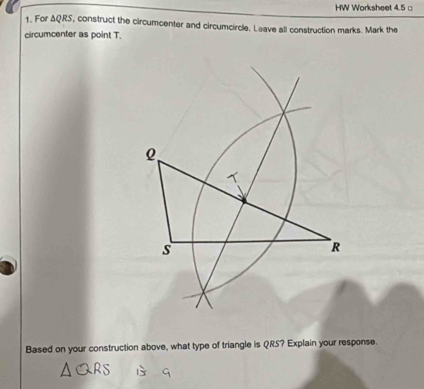 HW Worksheet 4.5 □ 
1. For △ QRS , construct the circumcenter and circumcircle. Leave all construction marks. Mark the 
circumcenter as point T. 
Based on your construction above, what type of triangle is QRS? Explain your response.