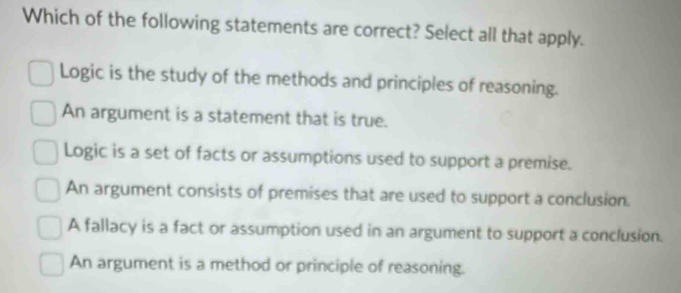 Which of the following statements are correct? Select all that apply.
Logic is the study of the methods and principles of reasoning.
An argument is a statement that is true.
Logic is a set of facts or assumptions used to support a premise.
An argument consists of premises that are used to support a conclusion.
A fallacy is a fact or assumption used in an argument to support a conclusion.
An argument is a method or principle of reasoning.