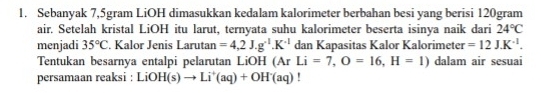 Sebanyak 7,5gram LiOH dimasukkan kedalam kalorimeter berbahan besi yang berisi 120gram
air. Setelah kristal LiOH itu larut, ternyata suhu kalorimeter beserta isinya naik dari 24°C
menjadi 35°C. Kalor Jenis Larutan =4,2J.g^(-1).K^(-1) dan Kapasitas Kalor Kalorimeter =12J.K^(-1). 
Tentukan besarnya entalpi pelarutan LiOH (Ar Li=7, O=16, H=1) dalam air sesuai 
persamaan reaksi : LiO H(s)to Li^+(aq)+OH^-(aq)