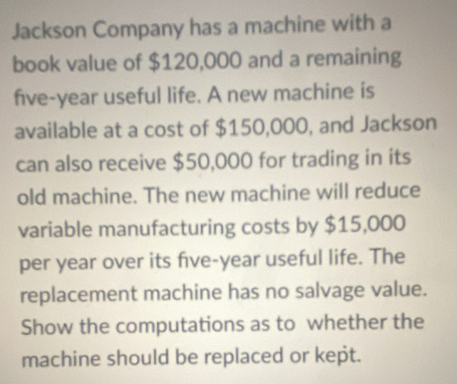 Jackson Company has a machine with a 
book value of $120,000 and a remaining
five-year useful life. A new machine is 
available at a cost of $150,000, and Jackson 
can also receive $50,000 for trading in its 
old machine. The new machine will reduce 
variable manufacturing costs by $15,000
per year over its five-year useful life. The 
replacement machine has no salvage value. 
Show the computations as to whether the 
machine should be replaced or kept.