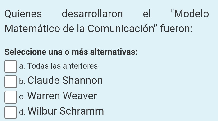 Quienes desarrollaron el "Modelo
Matemático de la Comunicación' fueron:
Seleccione una o más alternativas:
a. Todas las anteriores
b. Claude Shannon
c. Warren Weaver
d. Wilbur Schramm