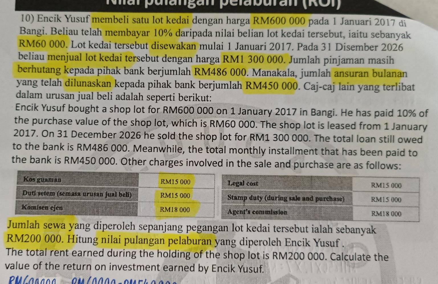 Mal pulanigan pelaburan (ROI) 
10) Encik Yusuf membeli satu lot kedai dengan harga RM600 000 pada 1 Januari 2017 di 
Bangi. Beliau telah membayar 10% daripada nilai belian lot kedai tersebut, iaitu sebanyak
RM60 000. Lot kedai tersebut disewakan mulai 1 Januari 2017. Pada 31 Disember 2026 
beliau menjual lot kedai tersebut dengan harga RM1 300 000. Jumlah pinjaman masih 
berhutang kepada pihak bank berjumlah RM486 000. Manakala, jumlah ansuran bulanan 
yang telah dilunaskan kepada pihak bank berjumlah RM450 000. Caj-caj lain yang terlibat 
dalam urusan jual beli adalah seperti berikut: 
Encik Yusuf bought a shop lot for RM600 000 on 1 January 2017 in Bangi. He has paid 10% of 
the purchase value of the shop lot, which is RM60 000. The shop lot is leased from 1 January 
2017. On 31 December 2026 he sold the shop lot for RM1 300 000. The total loan still owed 
to the bank is RM486 000. Meanwhile, the total monthly installment that has been paid to 
the bank is RM450 000. Other charges involved in the sale and purchase are as follows: 
Jumlah sewa yang diperoleh sepanjang pegangan lot kedai tersebut ialah sebanyak
RM200 000. Hitung nilai pulangan pelaburan yang diperoleh Encik Yusuf . 
The total rent earned during the holding of the shop lot is RM200 000. Calculate the 
value of the return on investment earned by Encik Yusuf.