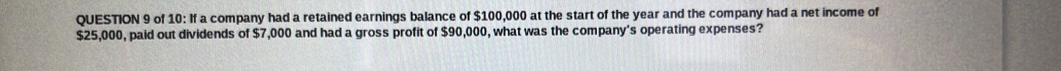 of 10: If a company had a retained earnings balance of $100,000 at the start of the year and the company had a net income of
$25,000, paid out dividends of $7,000 and had a gross profit of $90,000, what was the company's operating expenses?