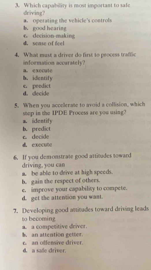 Which capability is most important to safe
driving?
a. operating the vehicle’s controls
b. good hearing
c. decision-making
d. sense of feel
4. What must a driver do first to process traffic
information accurately?
a. execute
b. identify
c. predict
d. decide
5. When you accelerate to avoid a collision, which
step in the IPDE Process are you using?
a. identify
b. predict
c. decide
d. execute
6. If you demonstrate good attitudes toward
driving, you can
a. be able to drive at high speeds.
b. gain the respect of others.
c. improve your capability to compete.
d. get the attention you want.
7. Developing good attitudes toward driving leads
to becoming
a. a competitive driver.
b. an attention getter.
c. an offensive driver.
d. a safe driver.