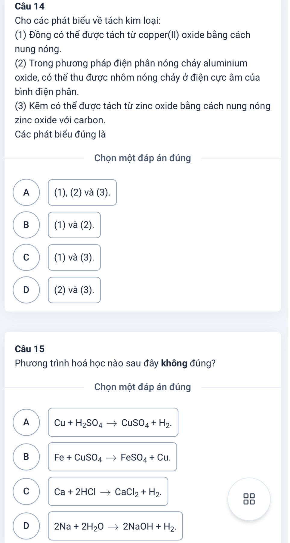 Cho các phát biểu về tách kim loại:
(1) Đồng có thể được tách từ copper(II) oxide bằng cách
nung nóng.
(2) Trong phương pháp điện phân nóng chảy aluminium
oxide, có thể thu được nhôm nóng chảy ở điện cực âm của
bình điện phân.
(3) Kẽm có thể được tách từ zinc oxide bằng cách nung nóng
zinc oxide với carbon.
Các phát biểu đúng là
Chọn một đáp án đúng
A (1), (2) và (3).
B (1) và (2).
C (1) và (3).
D (2) và (3).
Câu 15
Phương trình hoá học nào sau đây không đúng?
Chọn một đáp án đúng
A Cu+H_2SO_4to CuSO_4+H_2. 
B Fe+CuSO_4to FeSO_4+Cu.
C Ca+2HClto CaCl_2+H_2. 
88
D 2Na+2H_2Oto 2NaOH+H_2.