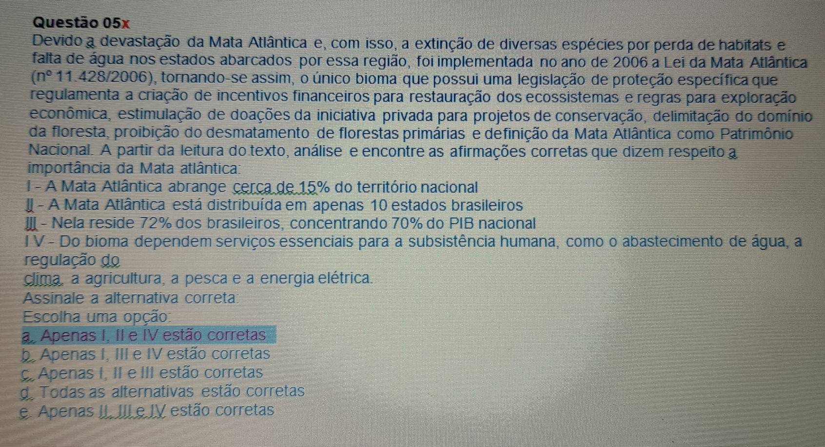 Devido a devastação da Mata Atlântica e, com isso, a extinção de diversas espécies por perda de habitats e
falta de água nos estados abarcados por essa região, foi implementada no ano de 2006 a Lei da Mata Atlântica
(n^0 11.428/2006), tornando-se assim, o único bioma que possui uma legislação de proteção específica que
regulamenta a criação de incentivos financeiros para restauração dos ecossistemas e regras para exploração
econômica, estimulação de doações da iniciativa privada para projetos de conservação, delimitação do domínio
da floresta, proibição do desmatamento de florestas primárias e definição da Mata Atlântica como Patrimônio
Nacional. A partir da leitura do texto, análise e encontre as afirmações corretas que dizem respeito a
importância da Mata atlântica:
I - A Mata Atlântica abrange cerça de 15% do território nacional
- A Mata Atlântica está distribuída em apenas 10 estados brasileiros
- Nela reside 72% dos brasileiros, concentrando 70% do PIB nacional
I V - Do bioma dependem serviços essenciais para a subsistência humana, como o abastecimento de água, a
regulação do
clima, a agricultura, a pesca e a energia elétrica.
Assinale a alternativa correta
Escolha uma opção
a Apenas I, II e IV estão corretas
b Apenas I, III e IV estão corretas
ç Apenas I, II e III estão corretas
do Todas as alternativas estão corretas
e Apenas II. III e IV estão corretas