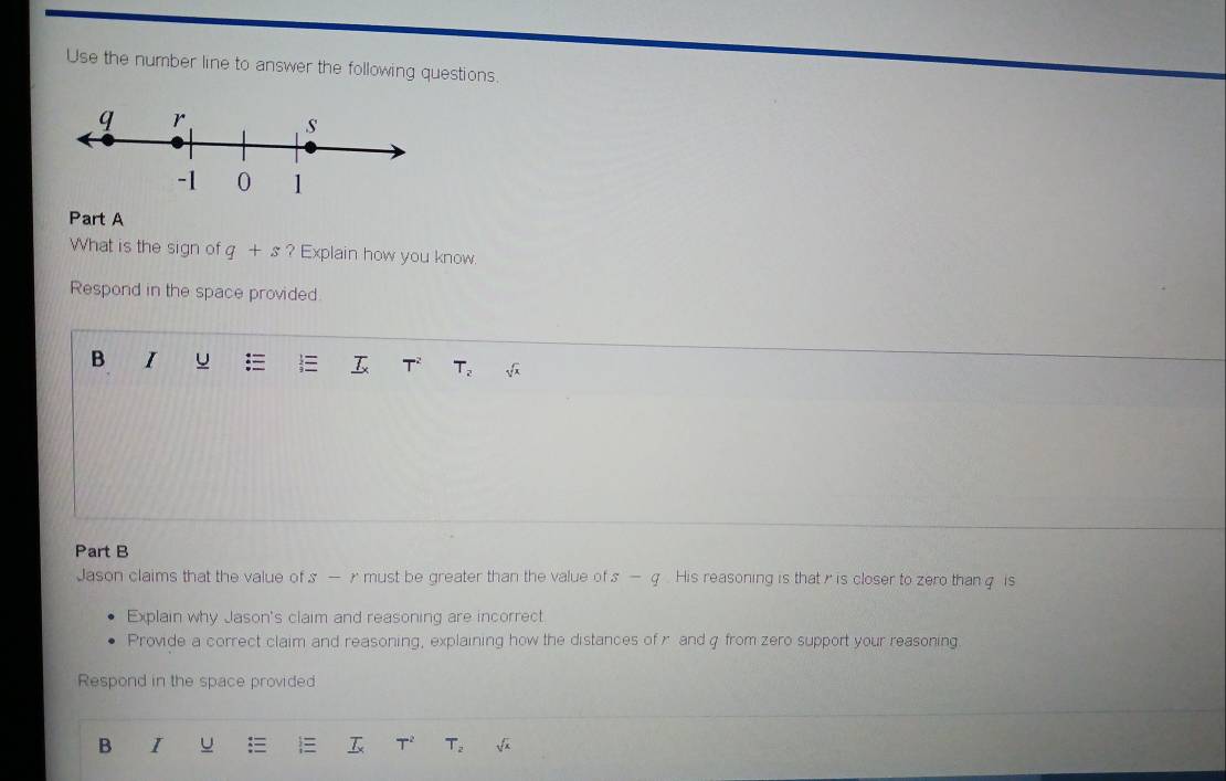 Use the number line to answer the following questions. 
Part A 
What is the sign of q+s ? Explain how you know 
Respond in the space provided 
B I u
T_2 sqrt(3)
Part B 
Jason claims that the value of s —r must be greater than the value of s-q His reasoning is that r is closer to zero than q is 
Explain why Jason's claim and reasoning are incorrect 
Provide a correct claim and reasoning, explaining how the distances of r and q from zero support your reasoning. 
Respond in the space provided 
B I u  T^2 T_2 sqrt(x)