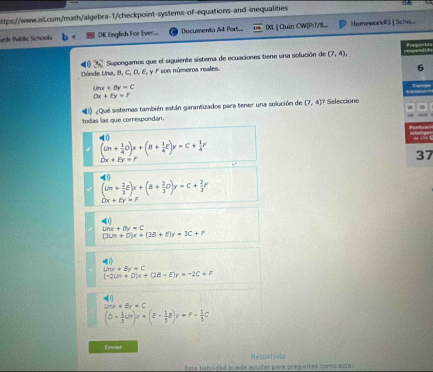 beth Public Schools DK English For Ever... Documento A4 Port... IXL | Quiz: CW(P:7/8... Homework#3 | Scho...
Preguntas
D Supongamos que el siguiente sistema de ecuaciones tiene una solución de (7,4), respondida
Dónde Una, B, C, D, E, y F son números reales.
6
Unx+By=C Tiempo
Dx+Ey=F
transcus+i
¿Qué sistemas también están garantizados para tener una solución de (7,4) ? Seleccione
∞
todas las que correspondan.
Puntuaci
Inteliger
de thu .
(Un+ 1/4 D)x+(B+ 1/4 E)y=C+ 1/4 F
37
Dx+Ey=1
5^n
D
(Un+ 2/3 E)x+(B+ 2/3 D)y=C+ 2/3 F
Dx+Ey=F
D
Unx+By=C
(3Un+D)x+(3B+E)y=3C+F
D
Unx+By=C
(-2Un+D)x+(2B-E)y=-2C+F
()
Unx+By=C
(D- 1/5 Un)x+(E- 1/5 B)y=F- 1/5 C
Enviar
Resuelvelo
Esta habilidad puede ayudar para preguntas como esta: