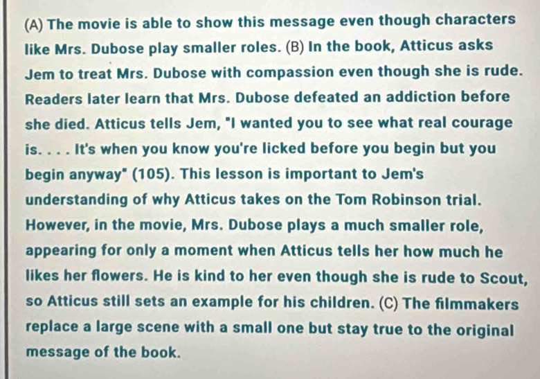 The movie is able to show this message even though characters 
like Mrs. Dubose play smaller roles. (B) In the book, Atticus asks 
Jem to treat Mrs. Dubose with compassion even though she is rude. 
Readers later learn that Mrs. Dubose defeated an addiction before 
she died. Atticus tells Jem, "I wanted you to see what real courage 
is. . . . It's when you know you're licked before you begin but you 
begin anyway" (105). This lesson is important to Jem's 
understanding of why Atticus takes on the Tom Robinson trial. 
However, in the movie, Mrs. Dubose plays a much smaller role, 
appearing for only a moment when Atticus tells her how much he 
likes her flowers. He is kind to her even though she is rude to Scout, 
so Atticus still sets an example for his children. (C) The filmmakers 
replace a large scene with a small one but stay true to the original 
message of the book.