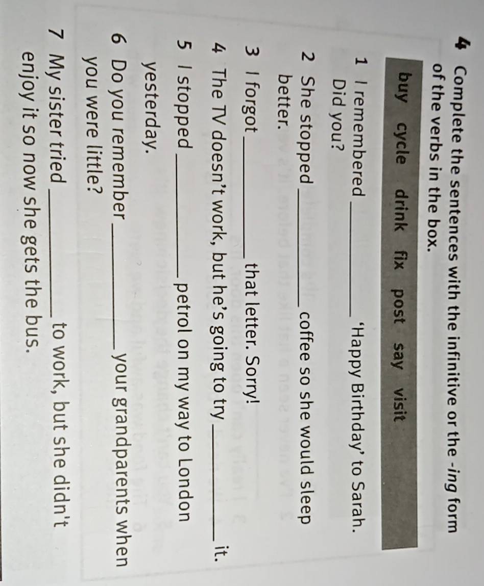 Complete the sentences with the infinitive or the -ing form 
of the verbs in the box. 
buy cycle drink fix post say visit 
1 I remembered _‘Happy Birthday’ to Sarah. 
Did you? 
2 She stopped_ coffee so she would sleep 
better. 
3 l forgot_ that letter. Sorry! 
4 The TV doesn’t work, but he’s going to try _it. 
5 I stopped _petrol on my way to London 
yesterday. 
6 Do you remember_ your grandparents when 
you were little? 
7 My sister tried _to work, but she didn't 
enjoy it so now she gets the bus.