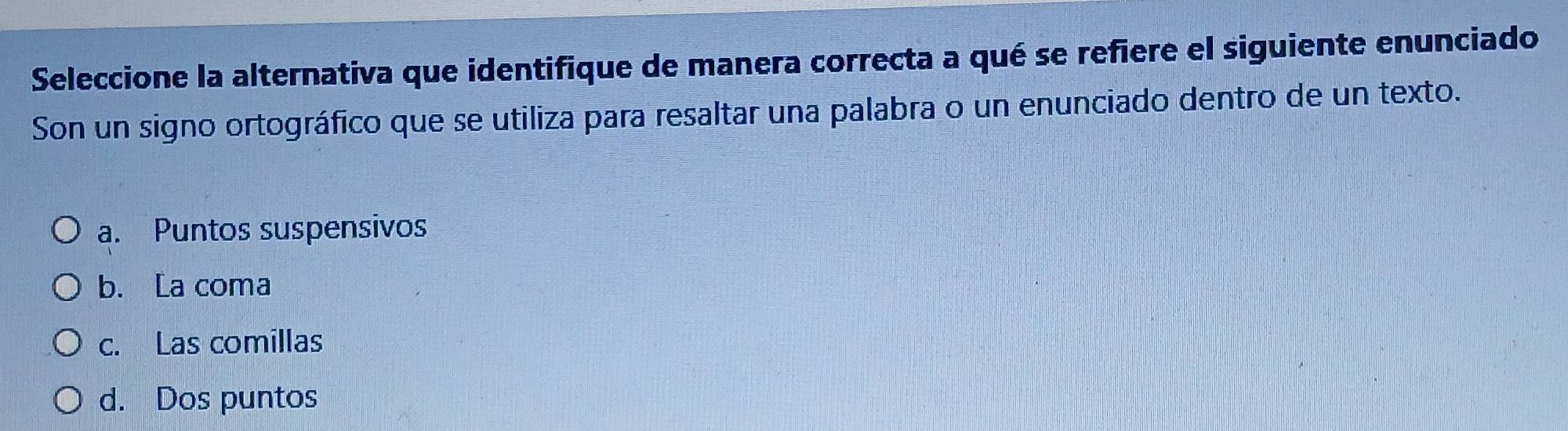 Seleccione la alternativa que identifique de manera correcta a qué se refiere el siguiente enunciado
Son un signo ortográfico que se utiliza para resaltar una palabra o un enunciado dentro de un texto.
a. Puntos suspensivos
b. La coma
c. Las comillas
d. Dos puntos