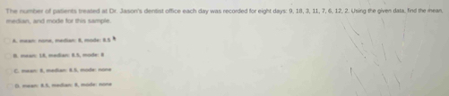 The number of patients treated at Dr. Jason's dentist office each day was recorded for eight days : 9, 18, 3, 11, 7, 6, 12, 2. Using the given data. find the mean,
median, and mode for this sample.
A. mean: none, madian: 8. mode: 8.5
B. mear: 18, median: 8.5, mode: 8
C. mean: 8, median: 8.5, mode: none
D. mean: 8.5, mədian: 8, moôe: none