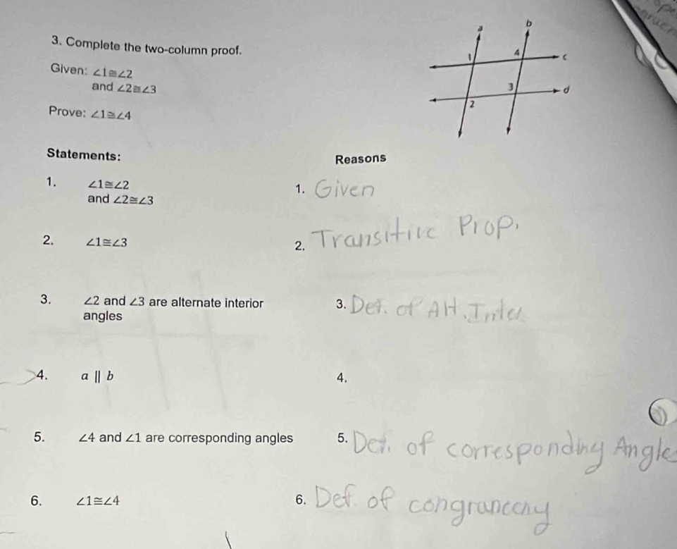 Complete the two-column proof. 
Given: ∠ 1≌ ∠ 2
and ∠ 2≌ ∠ 3
Prove: ∠ 1≌ ∠ 4
Statements: 
Reasons 
1. ∠ 1≌ ∠ 2
1. 
and ∠ 2≌ ∠ 3
2. ∠ 1≌ ∠ 3
2. 
3. ∠ 2 and ∠ 3 are alternate interior 3. 
angles 
4. abeginvmatrix endvmatrix b 4. 
5. ∠ 4 and ∠ 1 are corresponding angles 5. 
6. ∠ 1≌ ∠ 4 6.