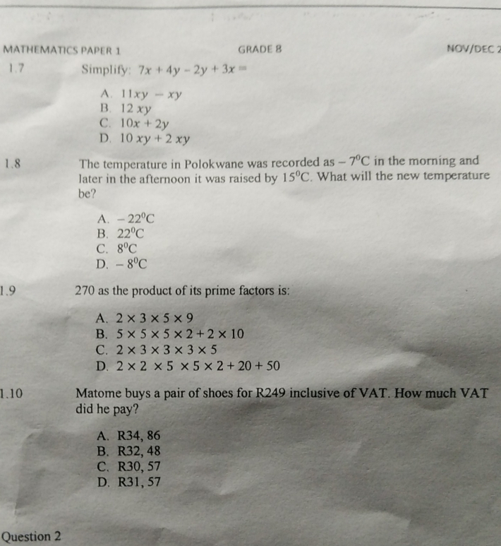 MATHEMATICS PAPER 1 GRADE 8 NOV/DEC 2
1.7 Simplify: 7x+4y-2y+3x=
A. 11xy-xy
B. 12xy
C. 10x+2y
D. 10xy+2xy
1.8 The temperature in Polokwane was recorded as -7°C in the morning and
later in the afternoon it was raised by 15°C. What will the new temperature
be?
A. -22°C
B. 22°C
C. 8°C
D. -8°C
1.9 270 as the product of its prime factors is:
A. 2* 3* 5* 9
B. 5* 5* 5* 2+2* 10
C. 2* 3* 3* 3* 5
D. 2* 2* 5* 5* 2+20+50
1.10 Matome buys a pair of shoes for R249 inclusive of VAT. How much VAT
did he pay?
A. R34, 86
B. R32, 48
C. R30, 57
D. R31, 57
Question 2