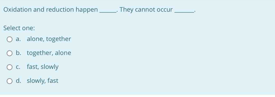 Oxidation and reduction happen_ . They cannot occur_
Select one:
a. alone, together
b. together, alone
c. fast, slowly
d. slowly, fast