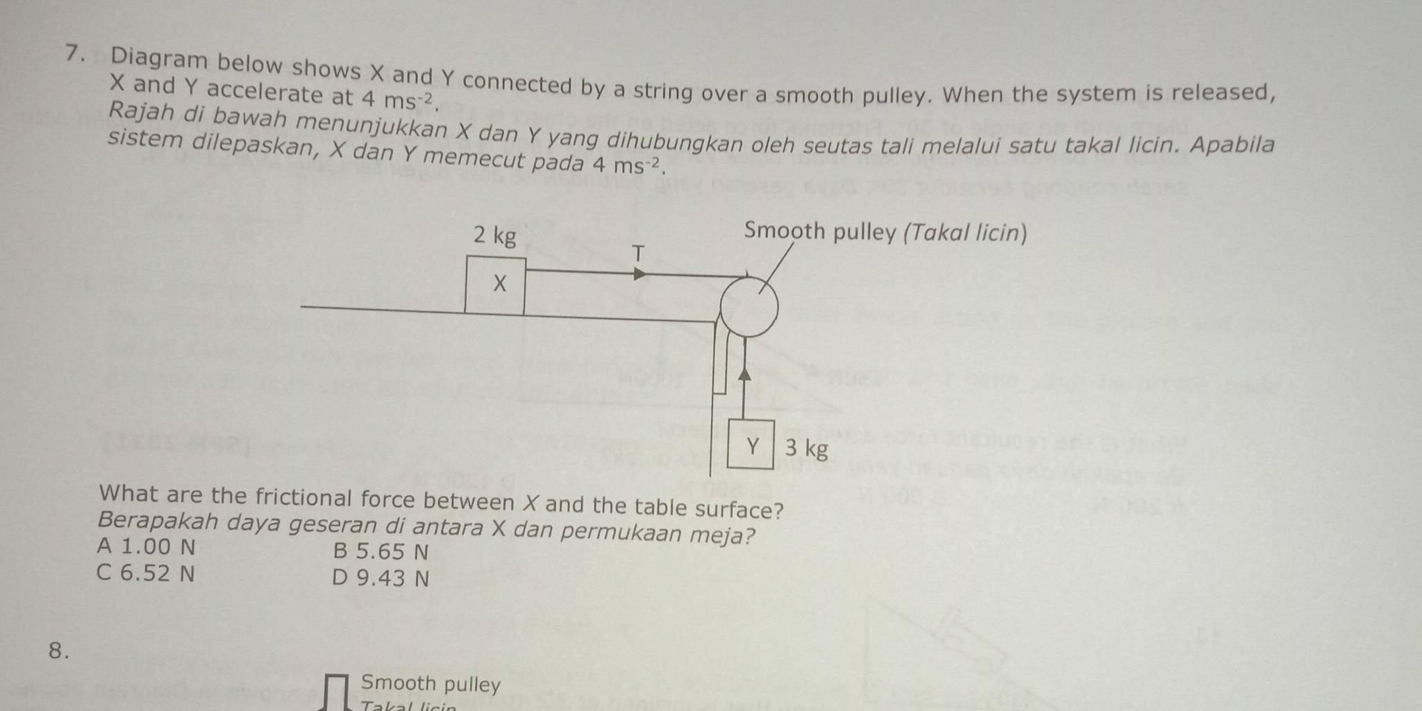 Diagram below shows X and Y connected by a string over a smooth pulley. When the system is released,
X and Y accelerate at 4ms^(-2). 
Rajah di bawah menunjukkan X dan Y yang dihubungkan oleh seutas tali melalui satu takal licin. Apabila
sistem dilepaskan, X dan Y memecut pada 4ms^(-2). 
What are the frictional force between X and the table surface?
Berapakah daya geseran di antara X dan permukaan meja?
A 1.00 N B 5.65 N
C 6.52 N D 9.43 N
8.
Smooth pulley