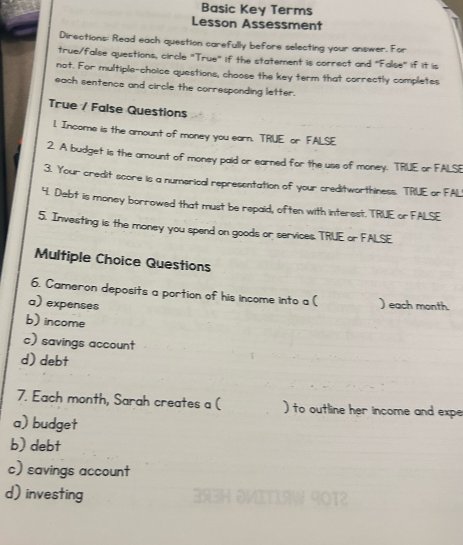 Basic Key Terms
Lesson Assessment
Directions: Read each question carefully before selecting your answer. For
true/false questions, circle "True" if the statement is correct and "False" if it is
not. For multiple-choice questions, choose the key term that correctly completes
each sentence and circle the corresponding letter.
True / False Questions
l. Income is the amount of money you earn. TRUE or FALSE
2. A budget is the amount of money paid or earned for the use of money. TRUE or FALSE
3. Your credit score is a numerical representation of your creditworthiness. TRUE or FAL
4. Debt is money borrowed that must be repaid, often with interest. TRUE or FALSE
5. Investing is the money you spend on goods or services. TRUE or FALSE
Multiple Choice Questions
6. Cameron deposits a portion of his income into a (
a) expenses ) each month.
b) income
c) savings account
d) debt
7. Each month, Sarah creates a ( ) to outline her income and expe
a) budget
b) debt
c) savings account
d) investing