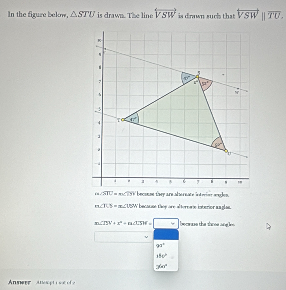 In the figure below, △ STU is drawn. The line overleftrightarrow VSW is drawn such that overleftrightarrow VSW||overline TU.
m∠ STU=m∠ TSV because they are alternate interior angles.
m∠ TUS=m∠ USW because they are alternate interior angles.
m∠ TSV+x°+m∠ USW=□ because the three angles
90°
180°
360°
Answer Attempt 1 out of 2