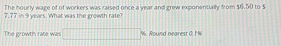 The hourly wage of of workers was raised once a year and grew exponentially from $6.50 to $
7.77 in 9 years. What was the growth rate? 
The growth rate was □ % %. Round nearest 0.1%