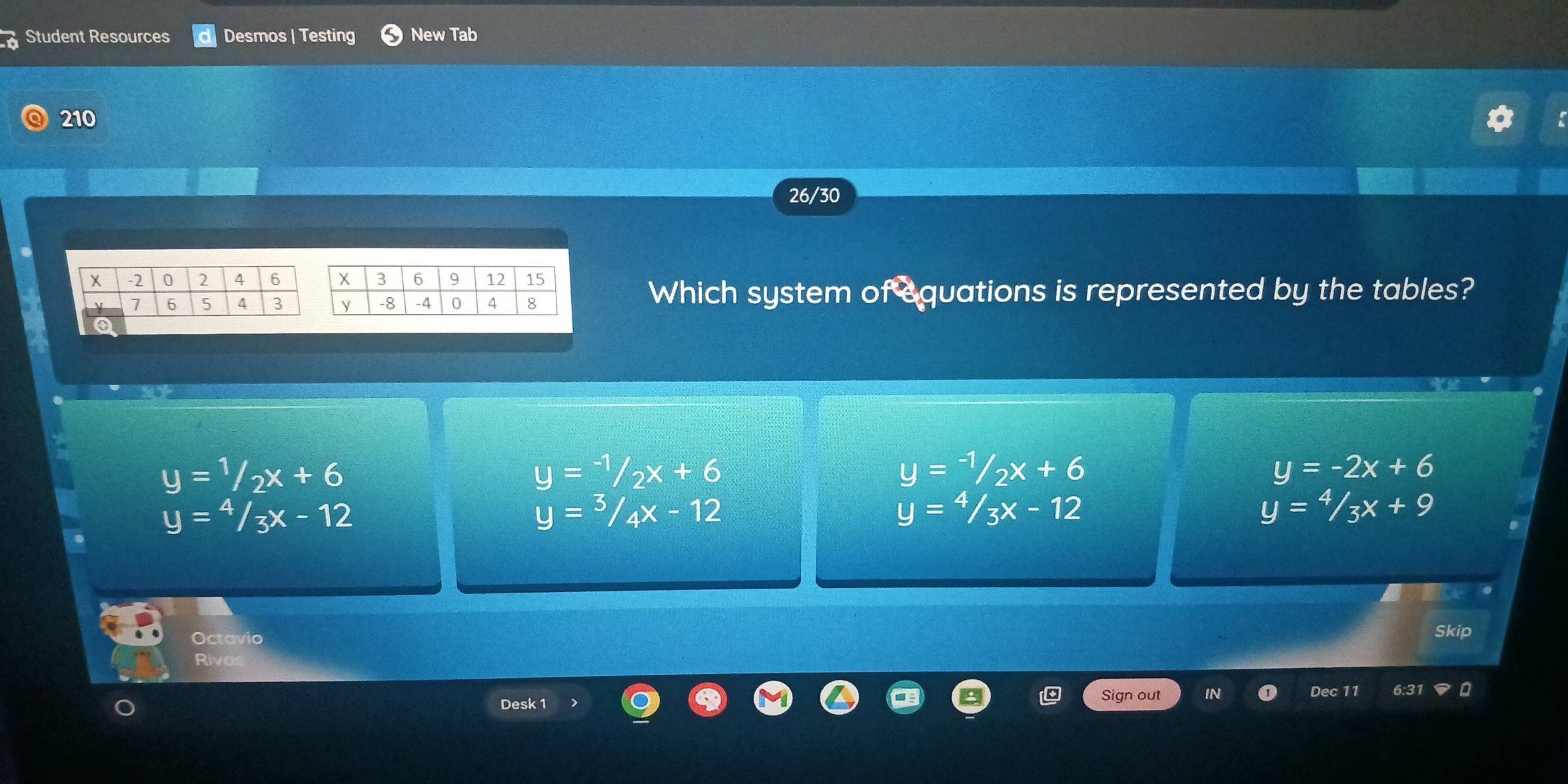 Student Resources Desmos | Testing New Tab
210
26/30
Which system of equations is represented by the tables?
y=1/2x+6
y=-1/2x+6
y=-1/2x+6
y=-2x+6
y=4/3x-12
y=3/4x-12
y=4/3x-12
y=4/3x+9
Octavio
Skip
Rivas
Desk 1 Sign out IN Dec 11 6:31