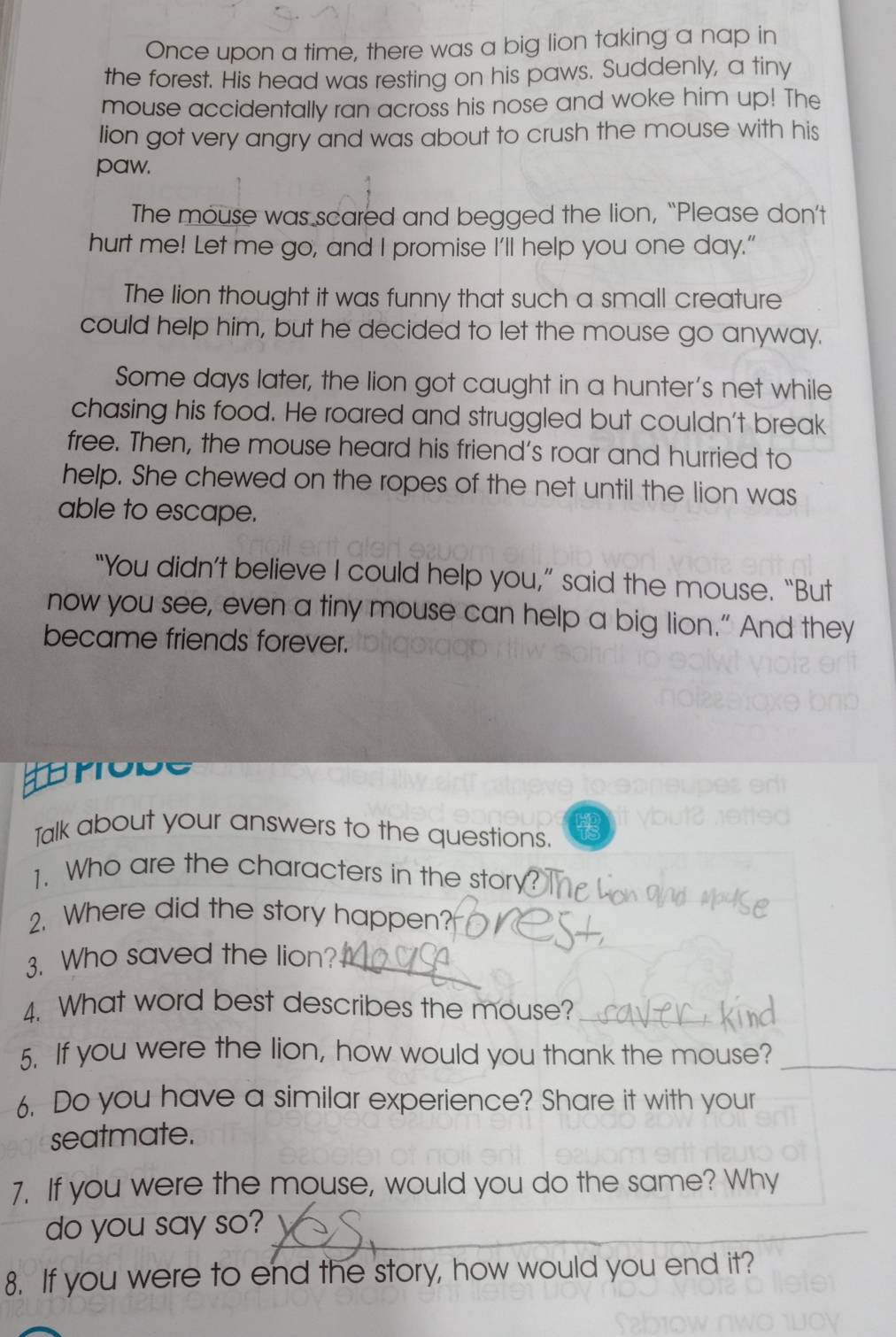 Once upon a time, there was a big lion taking a nap in 
the forest. His head was resting on his paws. Suddenly, a tiny 
mouse accidentally ran across his nose and woke him up! The 
lion got very angry and was about to crush the mouse with his 
paw. 
The mouse was scared and begged the lion, “Please don’t 
hurt me! Let me go, and I promise I'll help you one day." 
The lion thought it was funny that such a small creature 
could help him, but he decided to let the mouse go anyway. 
Some days later, the lion got caught in a hunter's net while 
chasing his food. He roared and struggled but couldn't break 
free. Then, the mouse heard his friend's roar and hurried to 
help. She chewed on the ropes of the net until the lion was 
able to escape. 
“You didn’t believe I could help you,” said the mouse. “But 
now you see, even a tiny mouse can help a big lion.” And they 
became friends forever. 
pode 
Talk about your answers to the questions. 
1. Who are the characters in the story 
2. Where did the story happen? 
3. Who saved the lion? 
4. What word best describes the mouse? 
5. If you were the lion, how would you thank the mouse? 
6. Do you have a similar experience? Share it with your 
seatmate. 
7. If you were the mouse, would you do the same? Why 
do you say so? 
8. If you were to end the story, how would you end it?