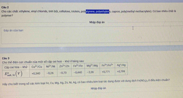 Cho các chất: ethylene, vinyl chloride, tinh bột, cellulose, triolein, polystyrehe, polyethylche, capron, poly(methyl methacrylate). Có bao nhiêu chất là
polymer?
Nhập đáp án
Đáp án của bạn
Câu 3
ử ở bảng sau:
Hãy cho biết trong số các kim loại Fe, Cu, Mg, Ag, Zn, Ni, Ag, có bao nhiêu kim loại tác dụng được với dụng địch Fe(NO_3)_3 ở điều kiện chuẩn
Nhập đáp án