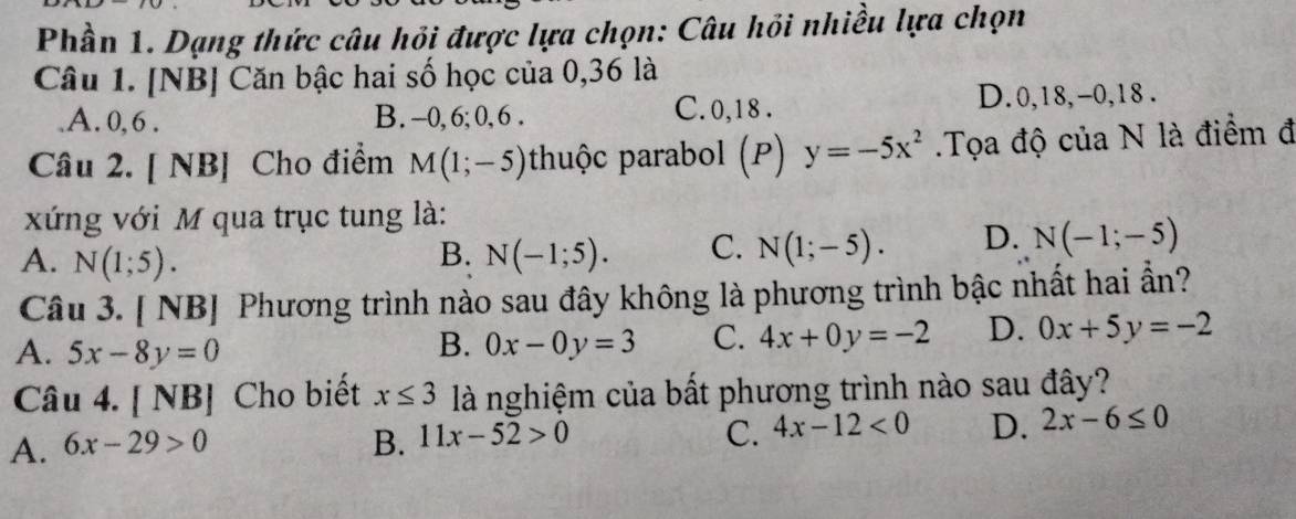 Phần 1. Dạng thức câu hỏi được lựa chọn: Câu hồi nhiều lựa chọn
Câu 1. [NB] Căn bậc hai số học của 0, 36 là.A. 0, 6. B. -0, 6; 0, 6. C. 0, 18. D. 0, 18, -0, 18.
Câu 2. [ NB] Cho điểm M(1;-5) huộc parabol (P) y=-5x^2 Tọa độ của N là điểm đ
xứng với M qua trục tung là:
A. N(1;5). B. N(-1;5). C. N(1;-5). D. N(-1;-5)
Câu 3. [ NB] Phương trình nào sau đây không là phương trình bậc nhất hai ẩn?
A. 5x-8y=0 B. 0x-0y=3 C. 4x+0y=-2 D. 0x+5y=-2
Câu 4. [ NB] Cho biết x≤ 3 là nghiệm của bất phương trình nào sau đây?
A. 6x-29>0 B. 11x-52>0 C. 4x-12<0</tex> D. 2x-6≤ 0