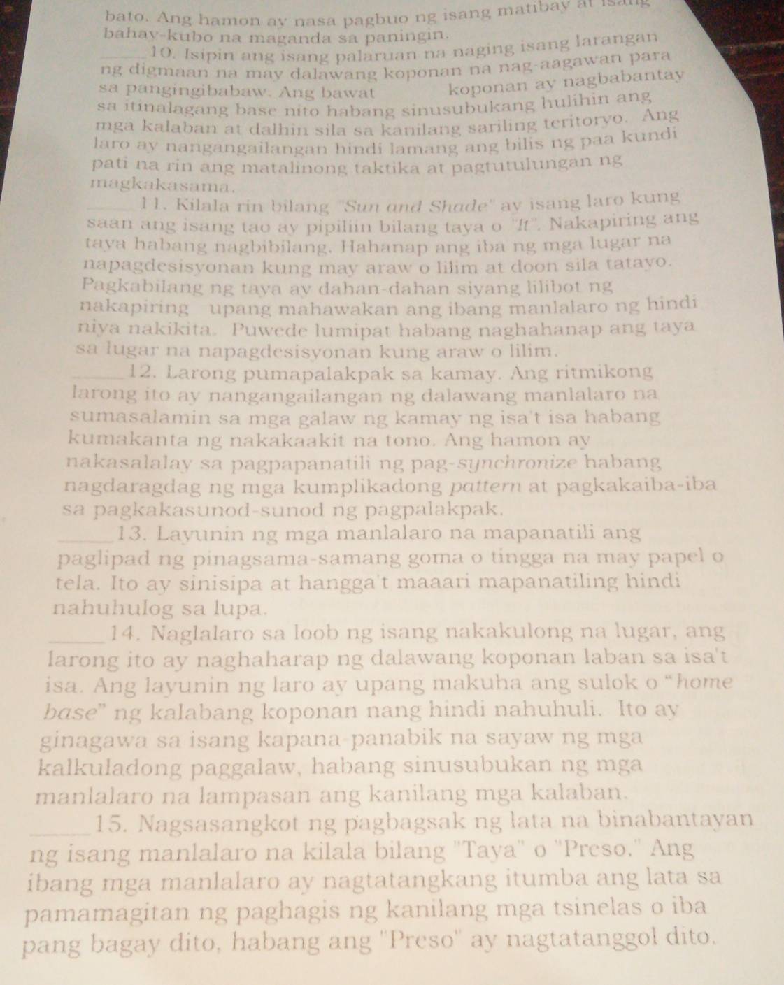 bato. Ang hamon ay nasa pagbuo ng isang matibay at is aug
bahav-kubo na maganda sa paningin.
10. Isipin ang isang palaruan na naging isang larangan
ng digmaan na may dalawang koponan na nag-aagawan para
sa pangingibabaw. Ang bawat koponan ay nagbabantay
sa itinalagang base nito habang sinusubukang hulihin ang
mga kalaban at dalhin sila sa kanilang sariling teritoryo. Ang
laro ay nangangailangan hindi lamang ang bilis ng paa kundi
pati na rin ang matalinong taktika at pagtutulungan ng
magkakasama.
_l1. Kilala rin bilang ''Sun and Shade'' ay isang laro kung
saan ang isang tao ay pipiliin bilang taya o ''It''. Nakapiring ang
taya habang nagbibilang. Hahanap ang iba ng mga lugar na
napagdesisyonan kung may araw o lilim at doon sila tatayo.
Pagkabilang ng taya av dahan-dahan siyang lilibot ng
nakapiring upang mahawakan ang ibang manlalaro ng hindi
niya nakikita. Puwede lumipat habang naghahanap ang taya
sa lugar na napagdesisyonan kung araw o lilim.
_12. Larong pumapalakpak sa kamay. Ang ritmikong
larong ito ay nangangailangan ng dalawang manlalaro na
sumasalamin sa mga galaw ng kamay ng isa't isa habang
kumakanta ng nakakaakit na tono. Ang hamon ay
nakasalalay sa pagpapanatili ng pag-synchronize habang
nagdaragdag ng mga kumplikadong pɑttern at pagkakaiba-iba
sa pagkakasunod-sunod ng pagpalakpak.
_13. Layunin ng mga manlalaro na mapanatili ang
paglipad ng pinagsama-samang goma o tingga na may papel o
tela. Ito ay sinisipa at hangga't maaari mapanatiling hindi
nahuhulog sa lupa.
_14. Naglalaro sa loob ng isang nakakulong na lugar, ang
larong ito ay naghaharap ng dalawang koponan laban sa isa't
isa. Ang layunin ng laro ay upang makuha ang sulok o “home
base” ng kalabang koponan nang hindi nahuhuli. Ito ay
ginagawa sa isang kapana-panabik na sayaw ng mga
kalkuladong paggalaw, habang sinusubukan ng mga
manlalaro na lampasan ang kanilang mga kalaban.
_15. Nagsasangkot ng pagbagsak ng lata na binabantayan
ng isang manlalaro na kilala bilang "Taya" o 'Preso." Ang
ibang mga manlalaro ay nagtatangkang itumba ang lata sa
pamamagitan ng paghagis ng kanilang mga tsinelas o iba
pang bagay dito, habang ang ''Preso'' ay nagtatanggol dito.