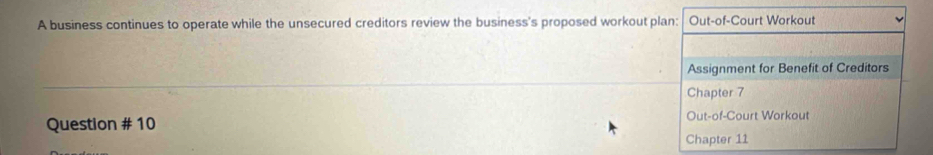 A business continues to operate while the unsecured creditors review the business's proposed workout plan: Out-of-Court Workout 
Assignment for Benefit of Creditors 
Chapter 7 
Question # 10 Out-of-Court Workout 
Chapter 11