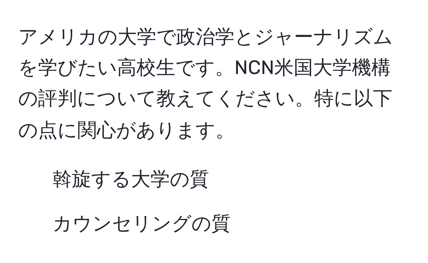 アメリカの大学で政治学とジャーナリズムを学びたい高校生です。NCN米国大学機構の評判について教えてください。特に以下の点に関心があります。  
1. 斡旋する大学の質  
2. カウンセリングの質