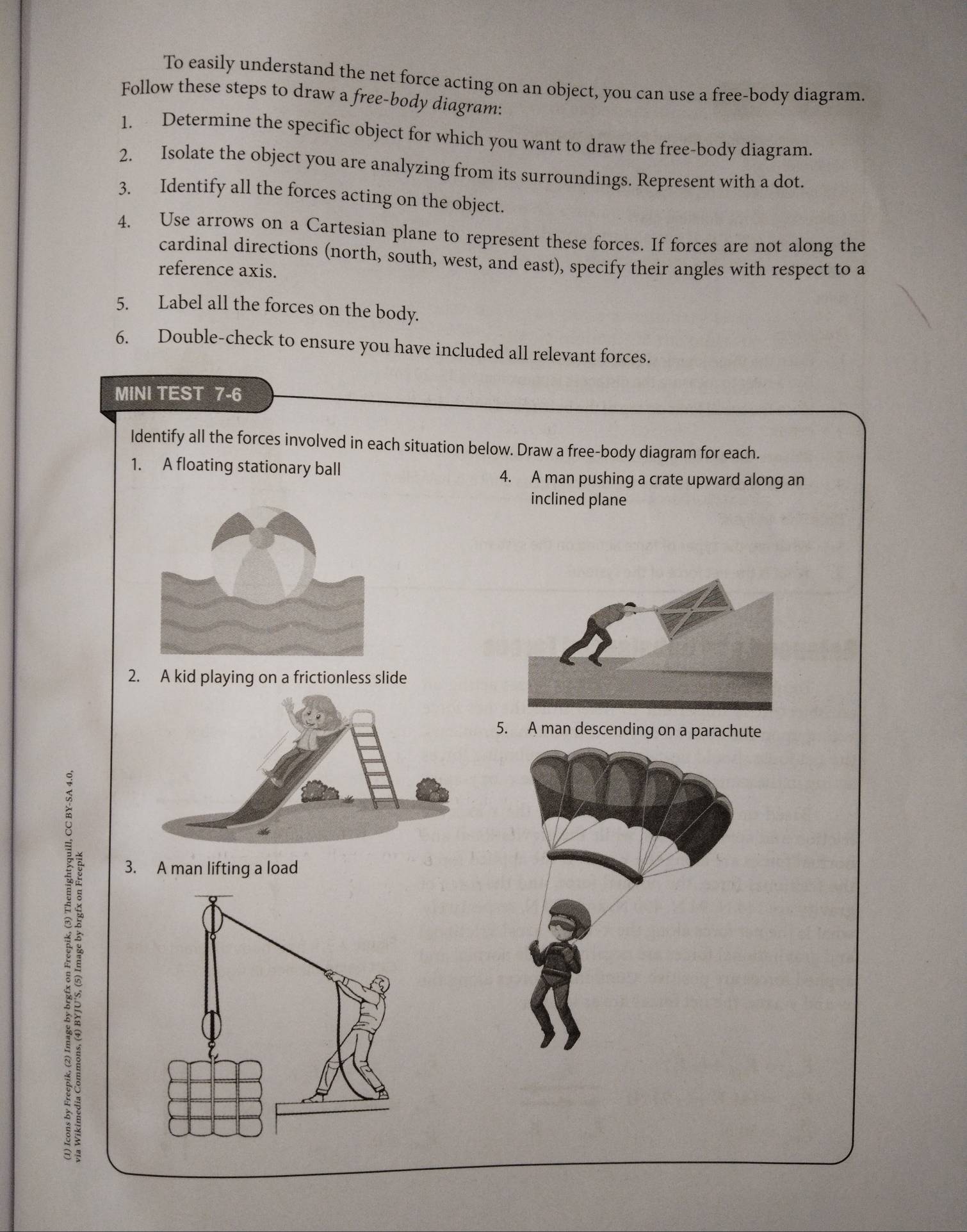 To easily understand the net force acting on an object, you can use a free-body diagram. 
Follow these steps to draw a free-body diagram: 
1. Determine the specific object for which you want to draw the free-body diagram. 
2. Isolate the object you are analyzing from its surroundings. Represent with a dot. 
3. Identify all the forces acting on the object. 
4. Use arrows on a Cartesian plane to represent these forces. If forces are not along the 
cardinal directions (north, south, west, and east), specify their angles with respect to a 
reference axis. 
5. Label all the forces on the body. 
6. Double-check to ensure you have included all relevant forces. 
MINI TEST 7-6 
Identify all the forces involved in each situation below. Draw a free-body diagram for each. 
1. A floating stationary ball 4. A man pushing a crate upward along an 
inclined plane 
2. A kid playing on a frictionless slide 
5. A man descending on a parachute 
: 
3. A man lifting a load