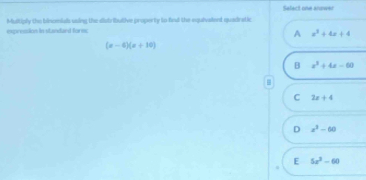 Select one answer
Multiply the binomials using the distributive property to find the equivalent quadratic
expression in standard form;
A x^2+4x+4
(x-6)(x+10)
B x^2+4x-60
H
C 2x+4
D x^3-60
E 5x^2-60