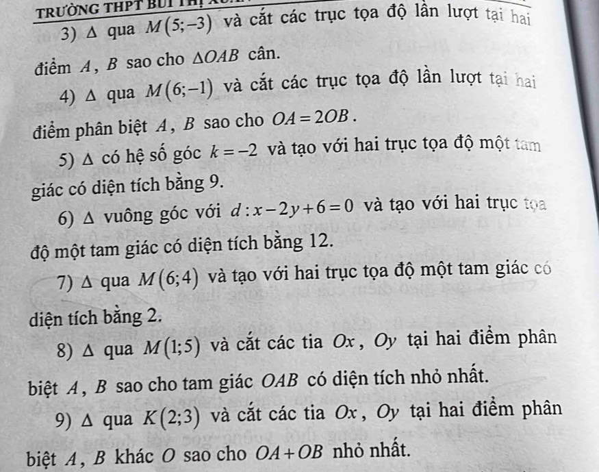 TrưỜNG THPT BUI IN 
3) Δ qua M(5;-3) và cắt các trục tọa độ lần lượt tại hai 
điểm A , B sao cho △ OAB cân. 
4) ∆ qua M(6;-1) và cắt các trục tọa độ lần lượt tại hai 
điểm phân biệt A, B sao cho OA=2OB. 
5) Δ có hệ số góc k=-2 và tạo với hai trục tọa độ một tam 
giác có diện tích bằng 9. 
6) △ vuông góc với d:x-2y+6=0 và tạo với hai trục tọa 
độ một tam giác có diện tích bằng 12. 
7) ∆ qua M(6;4) và tạo với hai trục tọa độ một tam giác có 
diện tích bằng 2. 
8) △ qua M(1;5) và cắt các tia Ox , Oy tại hai điểm phân 
biệt A , B sao cho tam giác OAB có diện tích nhỏ nhất. 
9) △ qua K(2;3) và cắt các tia Ox , Oy tại hai điểm phân 
biệt A, B khác O sao cho OA+OB nhỏ nhất.