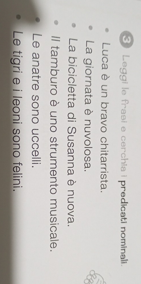 Leggi le frasi e cerchia i predicati nominali. 
Luca è un bravo chitarrista. 
La giornata è nuvolosa. 
La bicicletta di Susanna è nuova. 
Il tamburo è uno strumento musicale. 
Le anatre sono uccelli. 
Le tigri e i leoni sono felini.