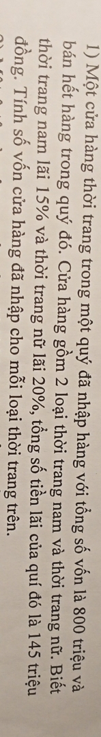 Một cửa hàng thời trang trong một quý đã nhập hàng với tổng số vốn là 800 triệu và 
bán hết hàng trong quý đó. Cửa hàng gồm 2 loại thời trang nam và thời trang nữ. Biết 
thời trang nam lãi 15% và thời trang nữ lãi 20%, tổng số tiền lãi của quí đó là 145 triệu 
đồng. Tính số vốn cửa hàng đã nhập cho mỗi loại thời trang trên.