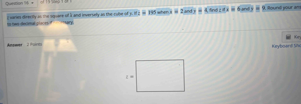 varies directly as the square ofx and inversely as the cube of y. If z=195 when x=2 and y=4, , find z if x=6 and y=9. Round your an
to two decimal places if necessary.
Key
Answer 2 Points
Keyboard Sh