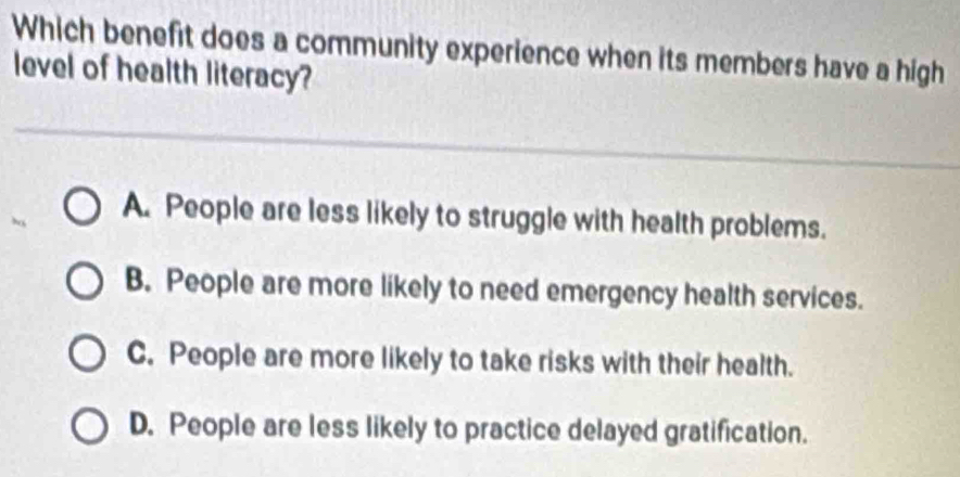 Which benefit does a community experience when its members have a high
level of health literacy?
A. People are less likely to struggle with health problems.
B. People are more likely to need emergency health services.
C. People are more likely to take risks with their health.
D. People are less likely to practice delayed gratification.