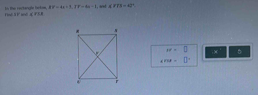 In the rectangle below, RV=4x+5, TV=6x-1 , and ∠ VTS=42°. 
Find SV and ∠ VSR.
SV= □ x'
∠ VSR= □°