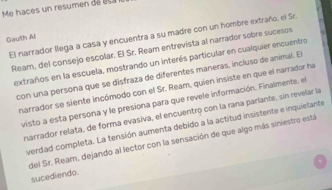 Me haces un resumen de esa 
e 
El narrador llega a casa y encuentra a su madre con un hombre extraño, el Sr. 
n 
Gauth Al 
Ream, del consejo escolar. El Sr. Ream entrevista al narrador sobre sucesos 
extraños en la escuela, mostrando un interés particular en cualquier encuentro 
con una persona que se disfraza de diferentes maneras, incluso de animal. El 
narrador se siente incómodo con el Sr. Ream, quien insiste en que el narrador ha 
visto a esta persona y le presiona para que revele información. Finalmente, el 
narrador relata, de forma evasiva, el encuentro con la rana parlante, sin revelar la 
verdad completa. La tensión aumenta debido a la actitud insistente e inquietante 
del Sr. Ream, dejando al lector con la sensación de que algo más siniestro está 
sucediendo.