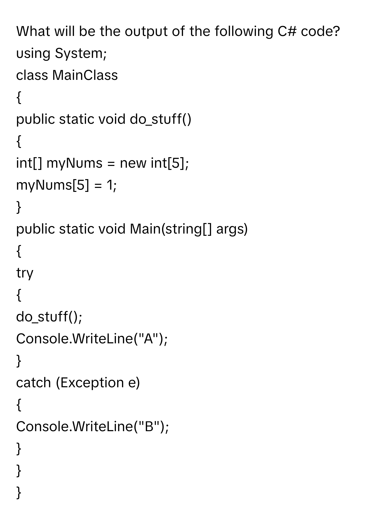 What will be the output of the following C# code?

using System;
class MainClass

public static void do_stuff()

int[] myNums = new int[5];
myNums[5] = 1;


public static void Main(string[] args)

try

do_stuff();
Console.WriteLine("A");

catch (Exception e)

Console.WriteLine("B");


