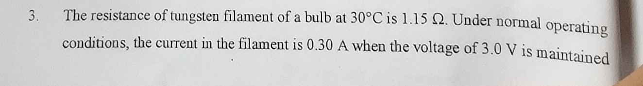 The resistance of tungsten filament of a bulb at 30°C is 1.15 Ω. Under normal operating 
conditions, the current in the filament is 0.30 A when the voltage of 3.0 V is maintained