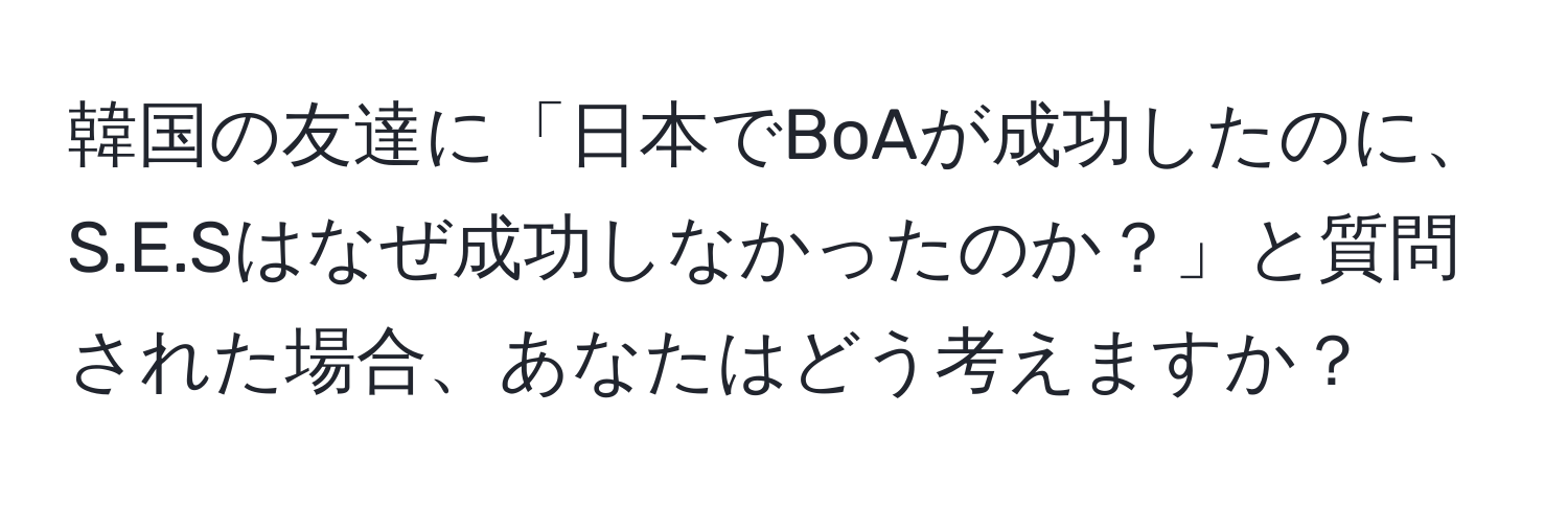 韓国の友達に「日本でBoAが成功したのに、S.E.Sはなぜ成功しなかったのか？」と質問された場合、あなたはどう考えますか？