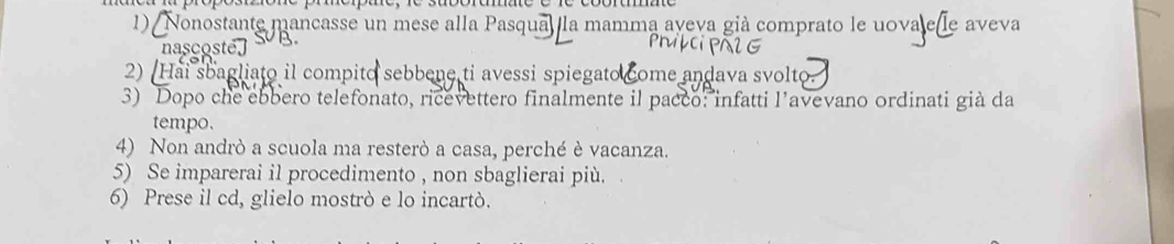 Nonostante mancasse un mese alla Pasqua, la mamma aveva già comprato le uova e le aveva 
nascosté, 3. 
PMPCiPAIG 
2) (Hai sbagliato il compito sebbene ti avessi spiegato come andava svolto. 
3) Dopo che ebbero telefonato, ricevettero finalmente il pacco: infatti l’avevano ordinati già da 
tempo. 
4) Non andrò a scuola ma resterò a casa, perché è vacanza. 
5) Se imparerai il procedimento , non sbaglierai più. 
6) Prese il cd, glielo mostrò e lo incartò.