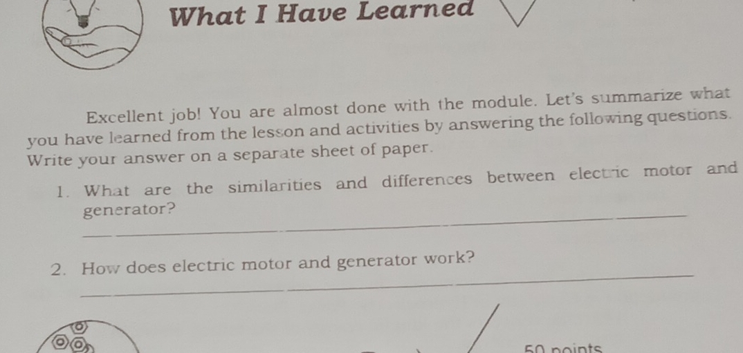 What I Have Learned 
Excellent job! You are almost done with the module. Let's summarize what 
you have learned from the lesson and activities by answering the following questions. 
Write your answer on a separate sheet of paper. 
1. What are the similarities and differences between electric motor and 
_generator? 
_ 
2. How does electric motor and generator work? 
50 points